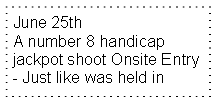 Text Box: June 25th A number 8 handicap  jackpot shoot Onsite Entry- Just like was held in 